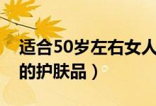 适合50岁左右女人用的护肤品（适合50岁用的护肤品）