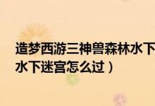 造梦西游三神兽森林水下迷宫怎么走（造梦西游3神兽森林水下迷宫怎么过）