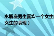 水瓶座男生喜欢一个女生的表现形式（水瓶座男生喜欢一个女生的表现）