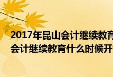 2017年昆山会计继续教育什么时候开始报名（2017年昆山会计继续教育什么时候开始）