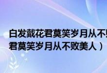 白发戴花君莫笑岁月从不败美人若有诗书藏在心（白发戴花君莫笑岁月从不败美人）