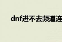 dnf进不去频道连接失败（dnf进不去）