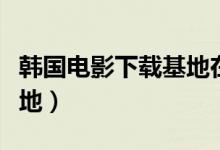 韩国电影下载基地在线播放（韩国电影下载基地）