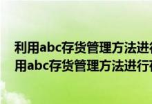 利用abc存货管理方法进行存货管理的步骤有哪些内容（利用abc存货管理方法进行存货管理的步骤有哪些）