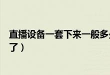 直播设备一套下来一般多少钱（直播设备一套下来的多少钱了）