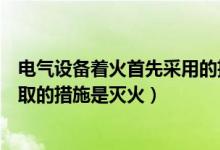 电气设备着火首先采用的措施是（电气设备着火首先必须采取的措施是灭火）