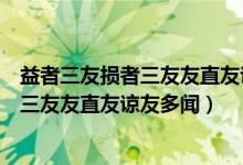 益者三友损者三友友直友谅友多闻益矣翻译（益者三友损者三友友直友谅友多闻）