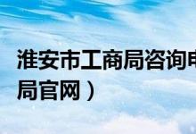 淮安市工商局咨询电话（淮安市工商行政管理局官网）