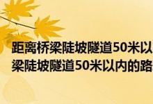 距离桥梁陡坡隧道50米以内的路段不能停车正确吗（距离桥梁陡坡隧道50米以内的路段不能停车）