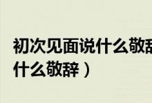 初次见面说什么敬辞或谦辞日语（初次见面说什么敬辞）