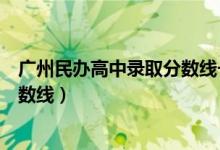 广州民办高中录取分数线一览表最新（广州民办高中录取分数线）