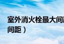 室外消火栓最大间距多少?（室外消火栓最大间距）