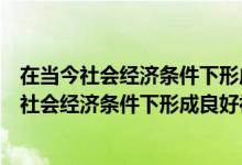 在当今社会经济条件下形成良好社会的条件是什么（在当代社会经济条件下形成良好社会的条件是什么）