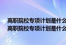 高职院校专项计划是什么意思 怎样录取 招生条件是什么（高职院校专项计划是什么意思）