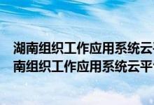 湖南组织工作应用系统云平台为什么登录不了（如何登录湖南组织工作应用系统云平台）