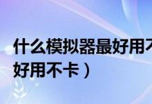 什么模拟器最好用不卡顿手机（什么模拟器最好用不卡）