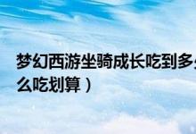 梦幻西游坐骑成长吃到多少性价比高（梦幻西游坐骑成长怎么吃划算）