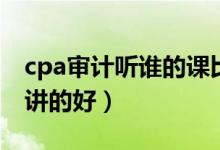 cpa审计听谁的课比较好（cpa审计哪个老师讲的好）