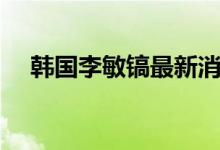 韩国李敏镐最新消息（李敏镐最新消息）