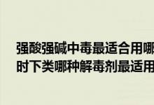 强酸强碱中毒最适合用哪种物质作解毒剂?（强酸强碱中毒时下类哪种解毒剂最适用）