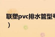 联塑pvc排水管型号（联塑pvc排水管规格表）