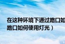 在这种环境下通过路口如何使用灯光?（在这种环境下通过路口如何使用灯光）