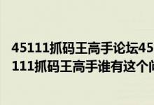 45111抓码王高手论坛45111抓码王高手论坛专业提拱（45111抓码王高手谁有这个问题的答案）