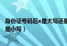 身份证号码后x是大写还是小写（身份证号后面的x是大写还是小写）