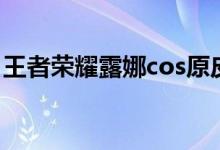 王者荣耀露娜cos原皮（王者cos露娜去衣图）