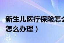 新生儿医疗保险怎么办理的（新生儿医疗保险怎么办理）