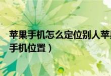 苹果手机怎么定位别人苹果手机（苹果手机怎么定位别人的手机位置）