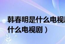 韩春明是什么电视剧?男主角是谁（韩春明是什么电视剧）