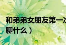 和弟弟女朋友第一次见面聊什么（第一次见面聊什么）