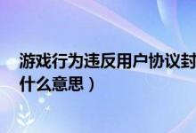 游戏行为违反用户协议封号7天（游戏行为违反用户协议是什么意思）