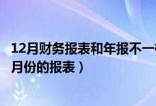 12月财务报表和年报不一样可以吗（年度财务报表是不是12月份的报表）