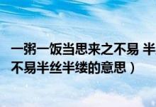 一粥一饭当思来之不易 半丝半缕的意思（一粥一饭当思来之不易半丝半缕的意思）