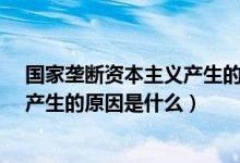 国家垄断资本主义产生的原因是什么?（国家垄断资本主义产生的原因是什么）