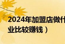 2024年加盟店做什么行业比较赚钱（什么行业比较赚钱）