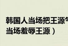 韩国人当场把王源气哭的事是真的吗（韩国人当场羞辱王源）