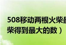 508移动两根火柴最大多少（508移动两根火柴得到最大的数）