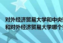 对外经济贸易大学和中央财经大学哪个更好（中央财经大学和对外经济贸易大学哪个好）