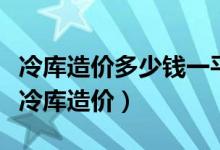 冷库造价多少钱一平（冷库造价多少一立方小冷库造价）