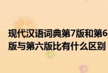 现代汉语词典第7版和第6版有什么区别（现代汉语词典第七版与第六版比有什么区别）