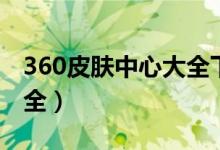 360皮肤中心大全下载安装（360皮肤中心大全）