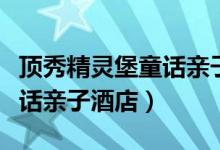 顶秀精灵堡童话亲子酒店官网（顶秀精灵堡童话亲子酒店）