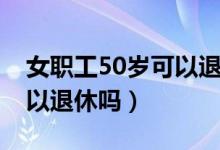 女职工50岁可以退休吗现在（女职工50岁可以退休吗）