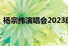 杨宗纬演唱会2023时间表 珠玉在侧声几许）