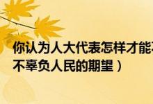 你认为人大代表怎样才能不负人民重托（人大代表怎样才能不辜负人民的期望）