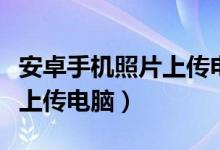 安卓手机照片上传电脑怎么传（安卓手机照片上传电脑）