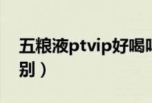 五粮液ptvip好喝吗（五粮ptvip跟五粮液差别）